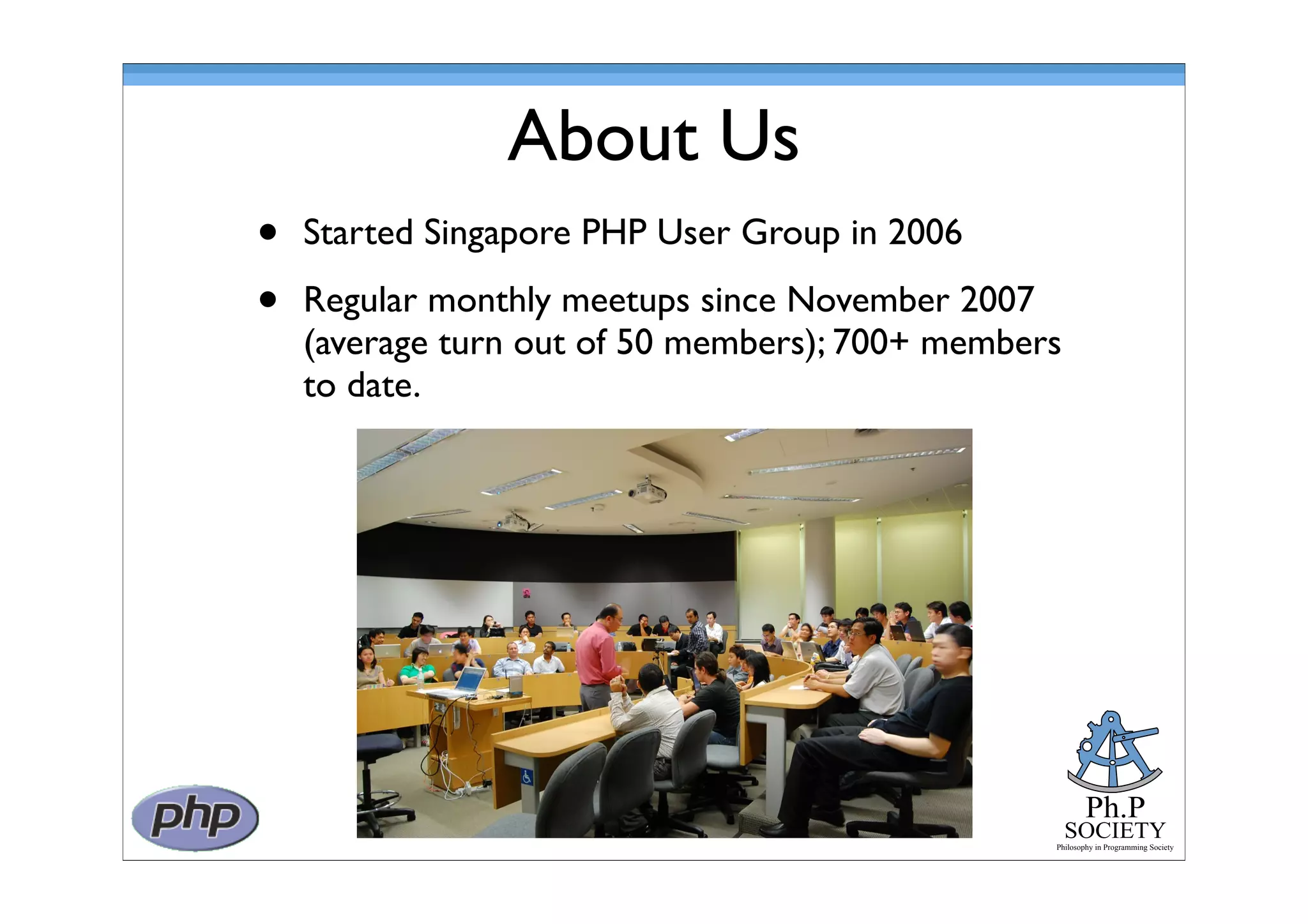 Ph.P
SOCIETY
Philosophy in Programming Society
About Us
• Started Singapore PHP User Group in 2006
• Regular monthly meetups since November 2007
(average turn out of 50 members); 700+ members
to date.
 