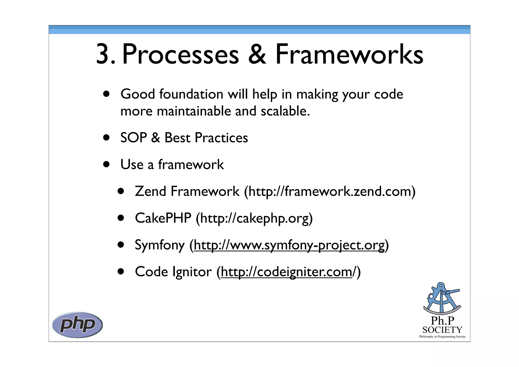 Ph.P
SOCIETY
Philosophy in Programming Society
3. Processes & Frameworks
• Good foundation will help in making your code
more maintainable and scalable.
• SOP & Best Practices
• Use a framework
• Zend Framework (http://framework.zend.com)
• CakePHP (http://cakephp.org)
• Symfony (http://www.symfony-project.org)
• Code Ignitor (http://codeigniter.com/)
 