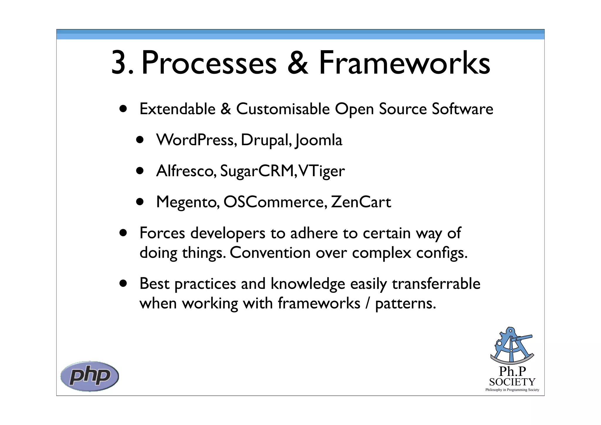 Ph.P
SOCIETY
Philosophy in Programming Society
3. Processes & Frameworks
• Extendable & Customisable Open Source Software
• WordPress, Drupal, Joomla
• Alfresco, SugarCRM,VTiger
• Megento, OSCommerce, ZenCart
• Forces developers to adhere to certain way of
doing things. Convention over complex conﬁgs.
• Best practices and knowledge easily transferrable
when working with frameworks / patterns.
 