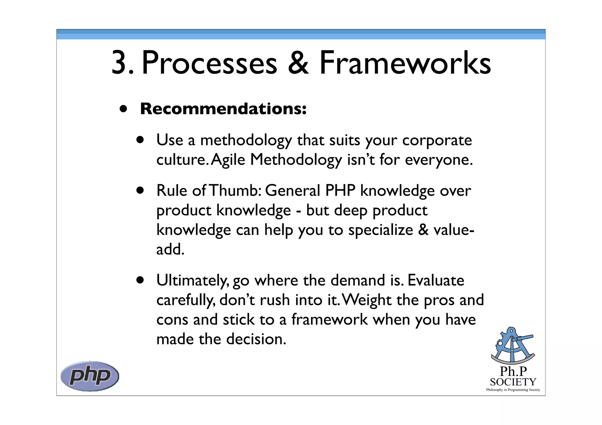 Ph.P
SOCIETY
Philosophy in Programming Society
3. Processes & Frameworks
• Recommendations:
• Use a methodology that suits your corporate
culture.Agile Methodology isn’t for everyone.
• Rule of Thumb: General PHP knowledge over
product knowledge - but deep product
knowledge can help you to specialize & value-
add.
• Ultimately, go where the demand is. Evaluate
carefully, don’t rush into it.Weight the pros and
cons and stick to a framework when you have
made the decision.
 