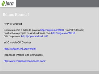 Identificando o dispositivo móvel e seus recursos Código Tera-WURFL <?php require_once("TeraWurfl.php"); $wurflObj = new TeraWurfl(); $wurflObj->GetDeviceCapabilitiesFromAgent($_SERVER['HTTP_USER_AGENT']); $max_width = $wurflObj->capabilities['display']['max_image_width']; $max_height = $wurflObj->capabilities['display']['max_image_height']; if ($max_width >= 320 && $max_height >= 360) { echo 'Tela maior, padrão iPhone'; } else { echo 'Telas menores, smartphones'; } ?> 