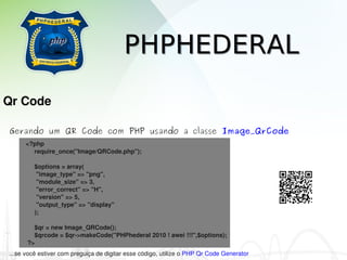 PHPHEDERAL
Qr Code

Gerando um QR Code com PHP usando a classe Image_QrCode
      <?php
           require_once("Image/QRCode.php");

           $options = array(
            "image_type" => "png",
            "module_size" => 3,
            "error_correct" => "H",
            "version" => 5,
            "output_type" => "display"
           );

           $qr = new Image_QRCode();
           $qrcode = $qr­>makeCode("PHPhederal 2010 ! awei !!!",$options);
       ?>
...se você estiver com preguiça de digitar esse código, utilize o PHP Qr Code Generator
 