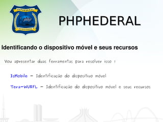 PHPHEDERAL
Identificando o dispositivo móvel e seus recursos

 Vou apresentar duas ferramentas para resolver isso !


   IsMobile - Identificação do dispositivo móvel

   Tera-WURFL - Identificação do dispositivo móvel e seus recursos
 