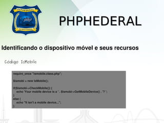 PHPHEDERAL
Identificando o dispositivo móvel e seus recursos

 Código IsMobile


     require_once "ismobile.class.php";

     $ismobi = new IsMobile();

     if($ismobi­>CheckMobile()) {
         echo 'Your mobile device is a ' . $ismobi­>GetMobileDevice() . '? ';
     }
     else {
         echo "It isn't a mobile device...";
     }
 