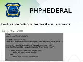 PHPHEDERAL
Identificando o dispositivo móvel e seus recursos

 Código Tera-WURFL
   <?php
   require_once("TeraWurfl.php");

   $wurflObj = new TeraWurfl();
   $wurflObj­>GetDeviceCapabilitiesFromAgent($_SERVER['HTTP_USER_AGENT']);

   $max_width = $wurflObj­>capabilities['display']['max_image_width'];
   $max_height = $wurflObj­>capabilities['display']['max_image_height'];

        if ($max_width >= 320 && $max_height >= 360) {
              echo 'Tela maior, padrão iPhone';
        } else {
              echo 'Telas menores, smartphones';
        }
   ?>
 