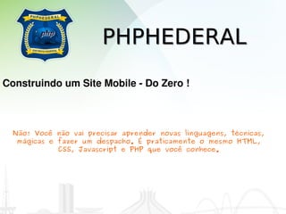 PHPHEDERAL
Construindo um Site Mobile ­ Do Zero !



  Não! Você não vai precisar aprender novas linguagens, técnicas,
   mágicas e fazer um despacho. É praticamente o mesmo HTML,
             CSS, Javascript e PHP que você conhece.
 