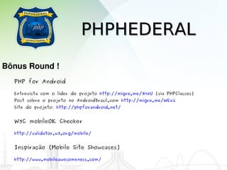 PHPHEDERAL
Bônus Round !
  PHP for Android

  Entrevista com o líder do projeto http://migre.me/X90U (via PHPClasses)
  Post sobre o projeto no AndroidBrasil.com http://migre.me/WEx2
  Site do projeto: http://phpforandroid.net/


  W3C mobileOK Checker

  http://validator.w3.org/mobile/


  Inspiração (Mobile Site Showcases)

  http://www.mobileawesomeness.com/
 