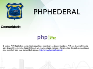 PHPHEDERAL
Comunidade




 O projeto PHP Mobile tem como objetivo auxiliar e incentivar  os desenvolvedores PHP no  desenvolvimento 
 para dispositivos móveis, disponibilizando um fórum, artigos, notícias e  ferramentas. Se você quer participar 
 e/ou contribuir com essa comunidade acesse: http://www.phpmobile.com.br       
 