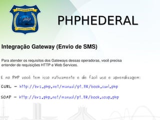 PHPHEDERAL
Integração Gateway (Envio de SMS)

Para atender os requisitos dos Gateways dessas operadoras, você precisa 
entender de requisições HTTP e Web Services.


E no PHP você tem isso nativamente e de fácil uso e aprendizagem:

CURL - http://br2.php.net/manual/pt_BR/book.curl.php

SOAP - http://br2.php.net/manual/pt_BR/book.soap.php
 