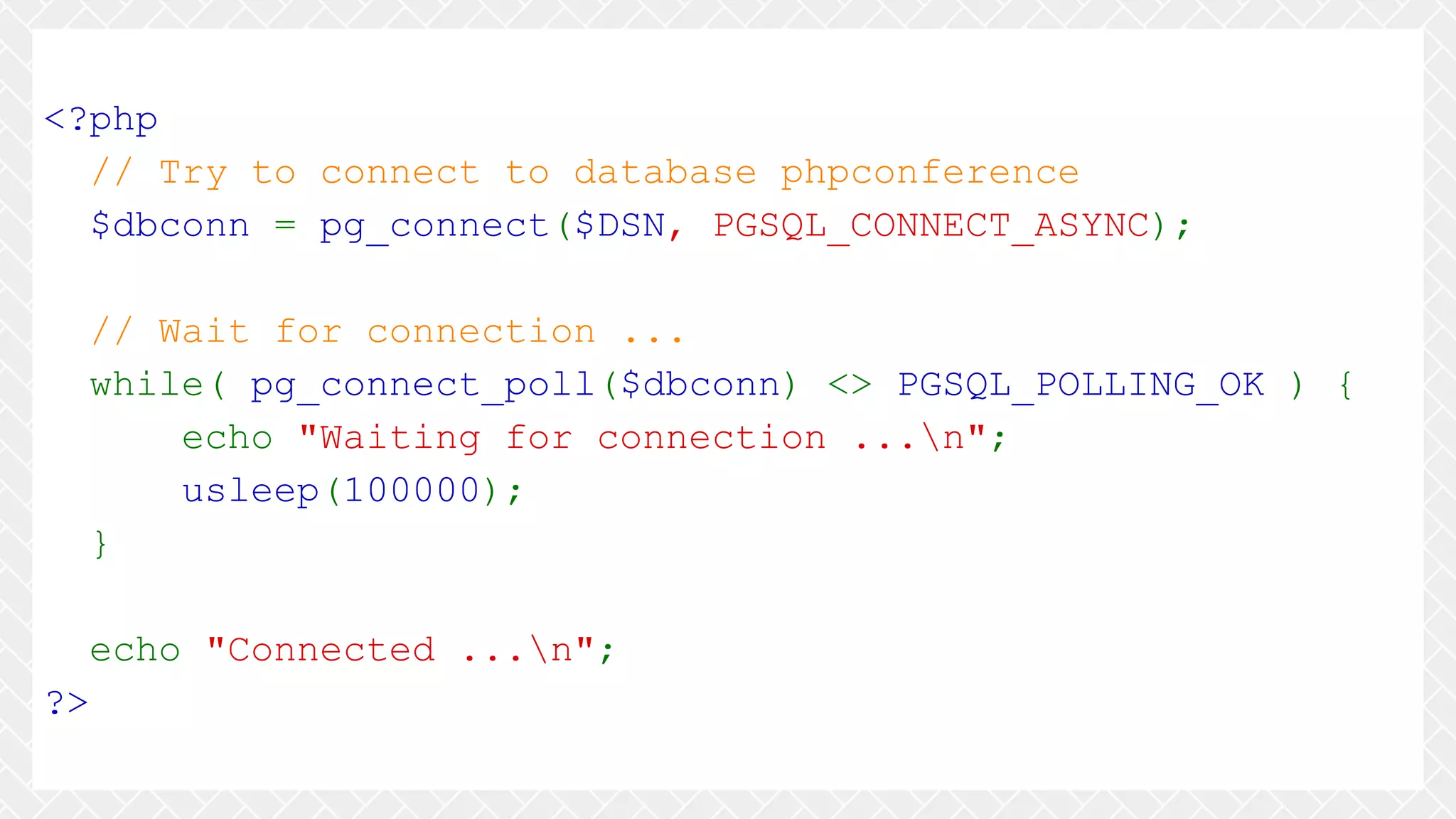 <?php // Try to connect to database phpconference $dbconn = pg_connect($DSN, PGSQL_CONNECT_ASYNC); // Wait for connection ... while( pg_connect_poll($dbconn) <> PGSQL_POLLING_OK ) { echo "Waiting for connection ...n"; usleep(100000); } echo "Connected ...n"; ?> 