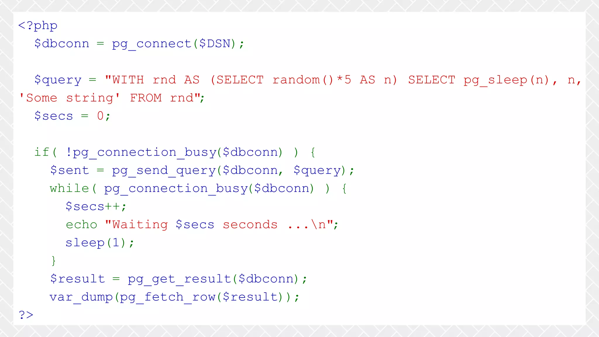 <?php $dbconn = pg_connect($DSN); $query = "WITH rnd AS (SELECT random()*5 AS n) SELECT pg_sleep(n), n, 'Some string' FROM rnd"; $secs = 0; if( !pg_connection_busy($dbconn) ) { $sent = pg_send_query($dbconn, $query); while( pg_connection_busy($dbconn) ) { $secs++; echo "Waiting $secs seconds ...n"; sleep(1); } $result = pg_get_result($dbconn); var_dump(pg_fetch_row($result)); ?> 