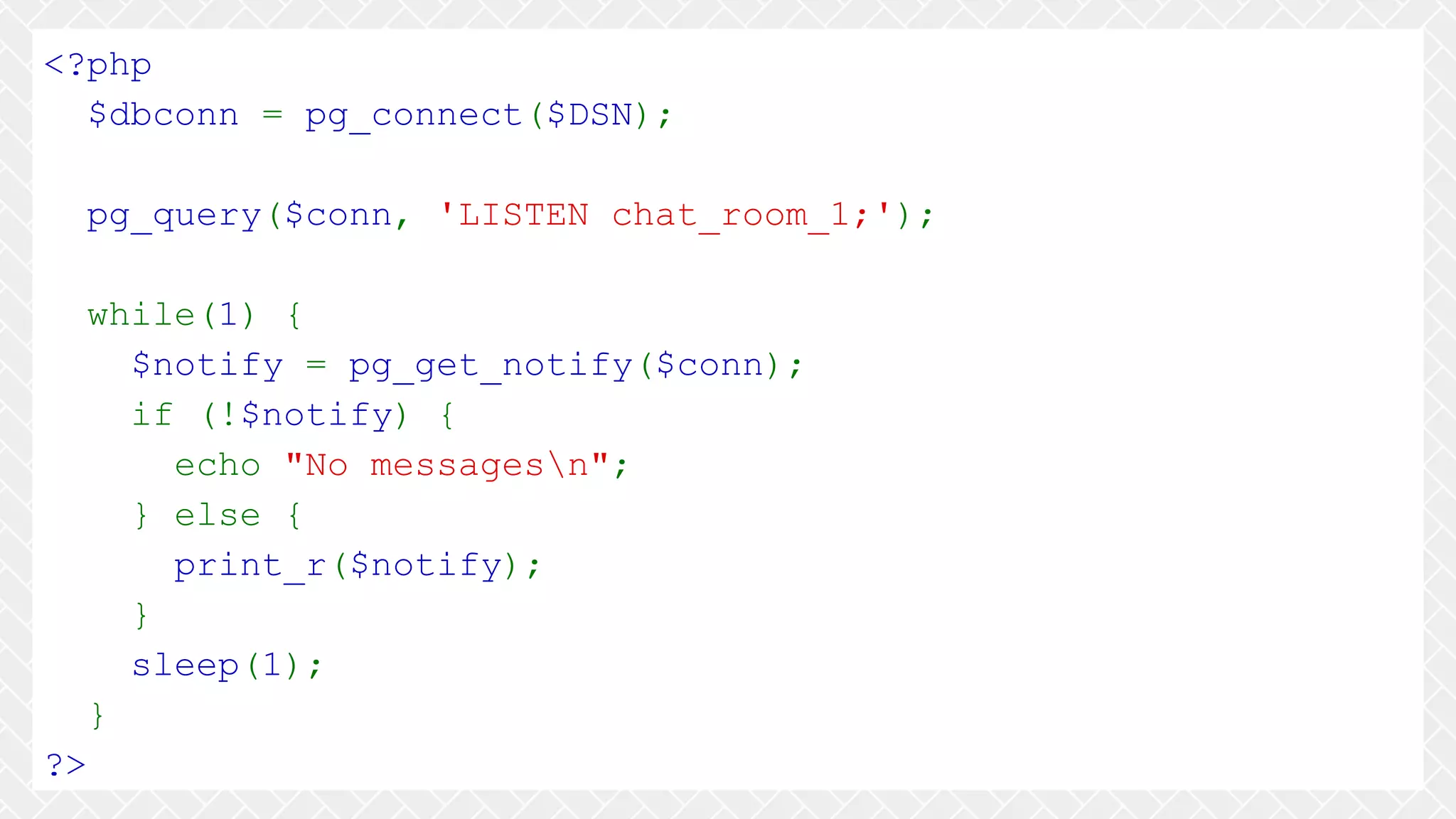 <?php $dbconn = pg_connect($DSN); pg_query($conn, 'LISTEN chat_room_1;'); while(1) { $notify = pg_get_notify($conn); if (!$notify) { echo "No messagesn"; } else { print_r($notify); } sleep(1); } ?> 