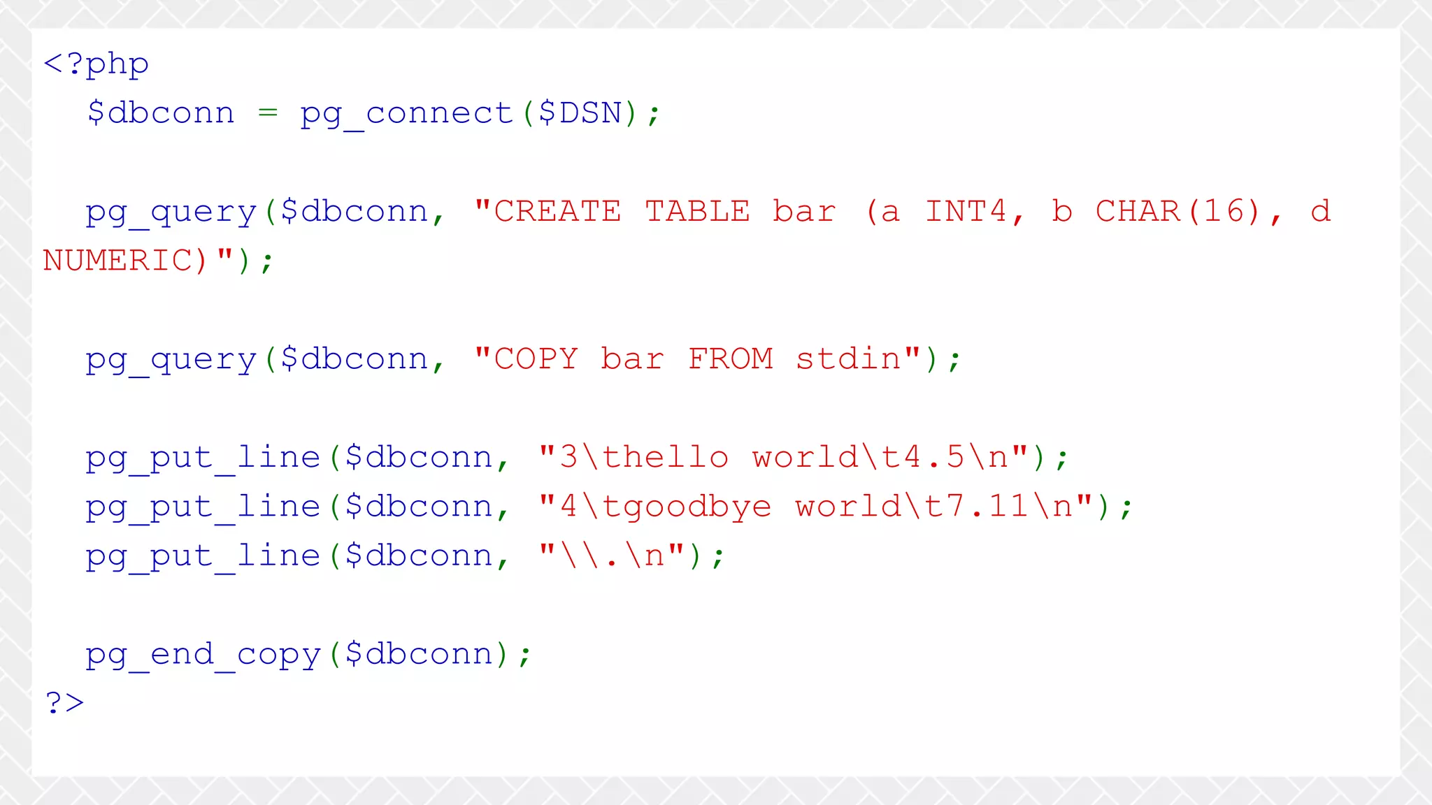 <?php $dbconn = pg_connect($DSN); pg_query($dbconn, "CREATE TABLE bar (a INT4, b CHAR(16), d NUMERIC)"); pg_query($dbconn, "COPY bar FROM stdin"); pg_put_line($dbconn, "3thello worldt4.5n"); pg_put_line($dbconn, "4tgoodbye worldt7.11n"); pg_put_line($dbconn, ".n"); pg_end_copy($dbconn); ?> 