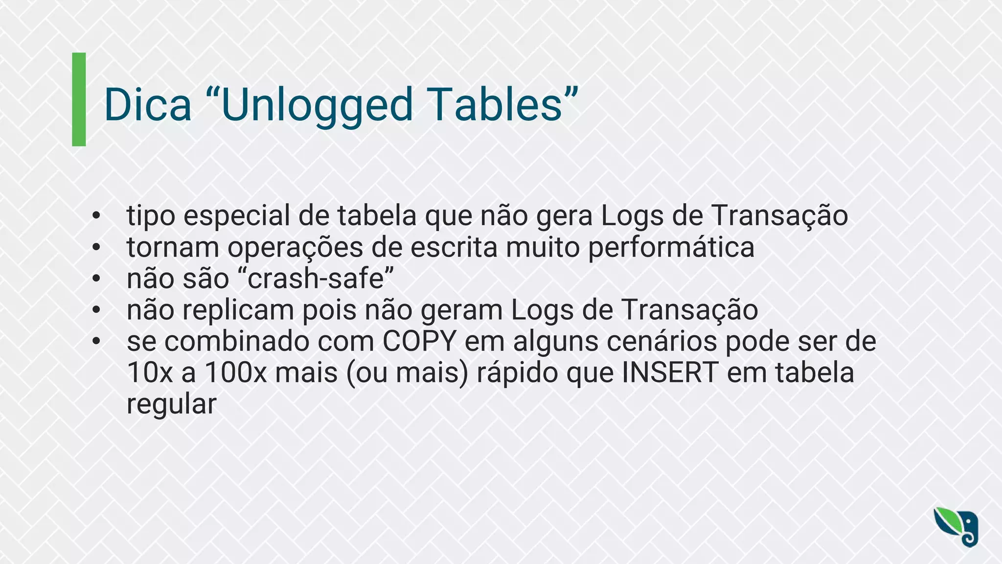 Dica “Unlogged Tables” • tipo especial de tabela que não gera Logs de Transação • tornam operações de escrita muito performática • não são “crash-safe” • não replicam pois não geram Logs de Transação • se combinado com COPY em alguns cenários pode ser de 10x a 100x mais (ou mais) rápido que INSERT em tabela regular 
