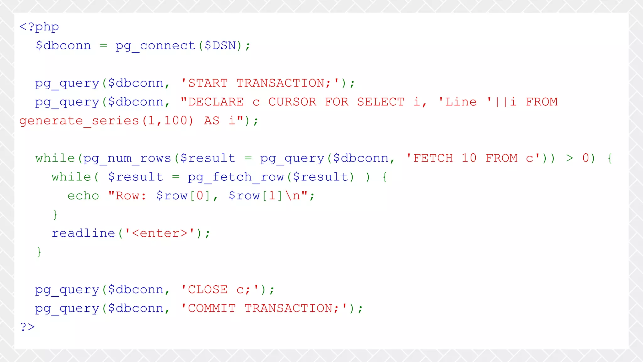 <?php $dbconn = pg_connect($DSN); pg_query($dbconn, 'START TRANSACTION;'); pg_query($dbconn, "DECLARE c CURSOR FOR SELECT i, 'Line '||i FROM generate_series(1,100) AS i"); while(pg_num_rows($result = pg_query($dbconn, 'FETCH 10 FROM c')) > 0) { while( $result = pg_fetch_row($result) ) { echo "Row: $row[0], $row[1]n"; } readline('<enter>'); } pg_query($dbconn, 'CLOSE c;'); pg_query($dbconn, 'COMMIT TRANSACTION;'); ?> 