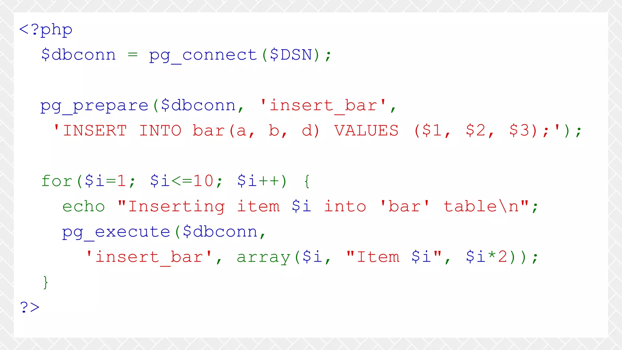 <?php $dbconn = pg_connect($DSN); pg_prepare($dbconn, 'insert_bar', 'INSERT INTO bar(a, b, d) VALUES ($1, $2, $3);'); for($i=1; $i<=10; $i++) { echo "Inserting item $i into 'bar' tablen"; pg_execute($dbconn, 'insert_bar', array($i, "Item $i", $i*2)); } ?> 