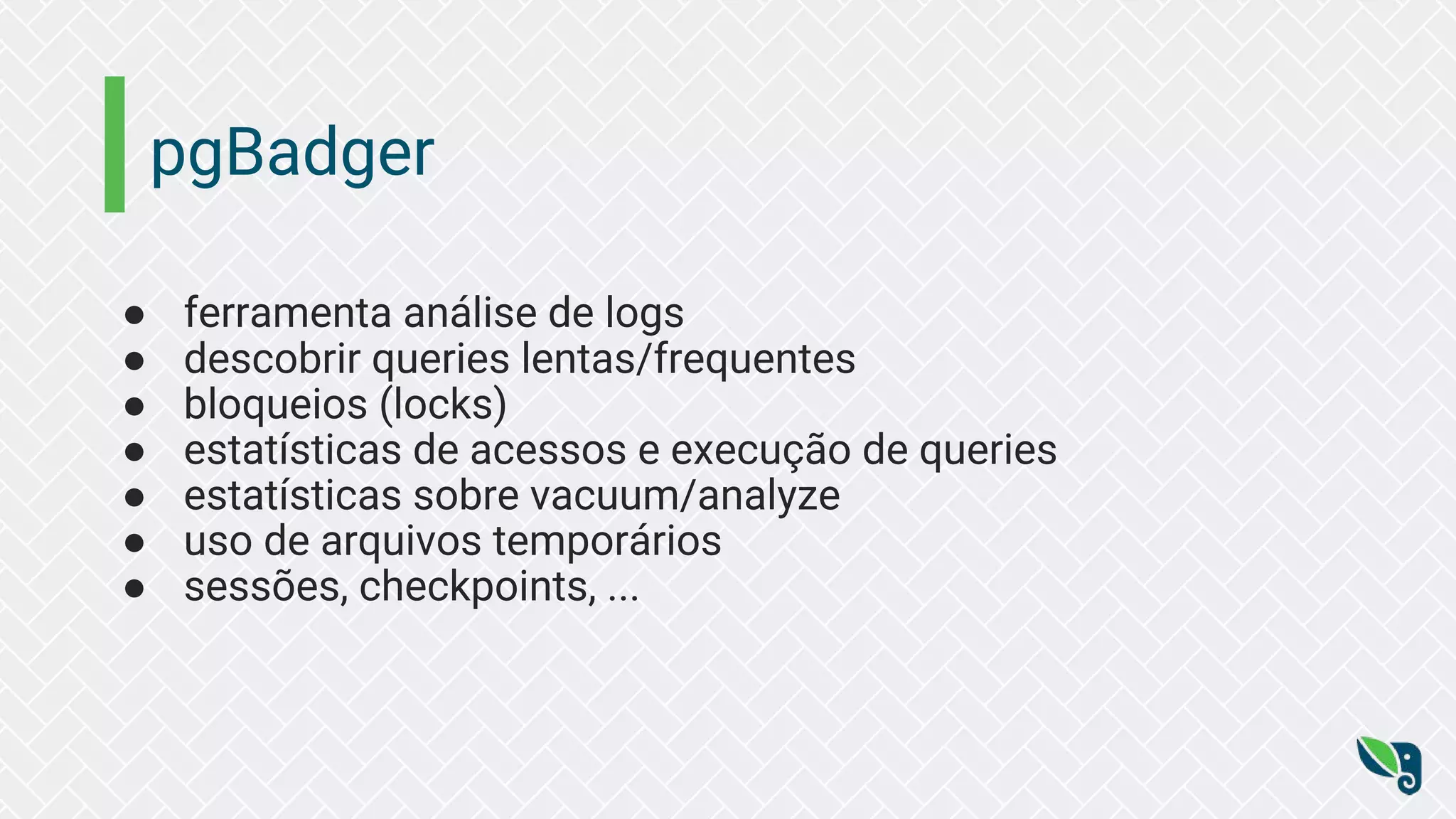 pgBadger ● ferramenta análise de logs ● descobrir queries lentas/frequentes ● bloqueios (locks) ● estatísticas de acessos e execução de queries ● estatísticas sobre vacuum/analyze ● uso de arquivos temporários ● sessões, checkpoints, ... 