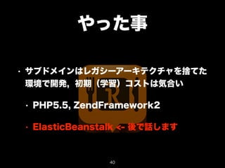 やった事 
• サブドメインはレガシーアーキテクチャを捨てた 
環境で開発, 初期（学習）コストは気合い 
• PHP5.5, ZendFramework2 
• ElasticBeanstalk <- 後で話します 
40 
 