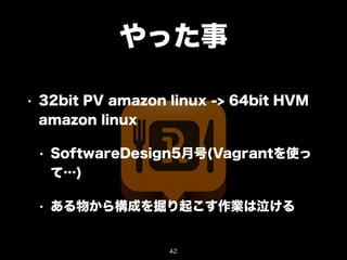 やった事 
• 32bit PV amazon linux -> 64bit HVM 
amazon linux 
• SoftwareDesign5月号(Vagrantを使っ 
て…) 
• ある物から構成を掘り起こす作業は泣ける 
42 
 