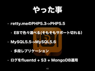 やった事 
• retty.meのPHP5.3->PHP5.5 
• EBで色々選べる(そもそもサポート切れる） 
• MySQL5.5->MySQL5.6 
• 多段レプリケーション 
• ログをfluentd + S3 + MongoDB運用 
43 
 