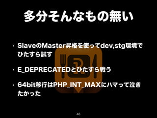 多分そんなもの無い 
• SlaveのMaster昇格を使ってdev,stg環境で 
ひたすら試す 
• E_DEPRECATEDとひたすら戦う 
• 64bit移行はPHP_INT_MAXにハマって泣き 
たかった 
46 
 