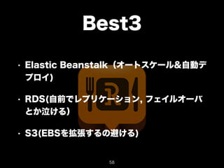 Best3 
• Elastic Beanstalk（オートスケール&自動デ 
プロイ) 
• RDS(自前でレプリケーション, フェイルオーバ 
とか泣ける） 
• S3(EBSを拡張するの避ける) 
58 
 