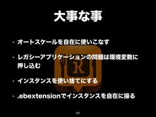 大事な事 
• オートスケールを自在に使いこなす 
• レガシーアプリケーションの問題は環境変数に 
押し込む 
• インスタンスを使い捨てにする 
• .ebextensionでインスタンスを自在に操る 
68 
 