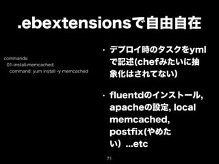 .ebextensionsで自由自在 
• デプロイ時のタスクをyml 
で記述(chefみたいに抽 
象化はされてない） 
• fluentdのインストール, 
apacheの設定, local 
memcached, 
postfix(やめた 
い）...etc 
commands: 
01-install-memcached: 
command: yum install -y memcached 
71 
 
