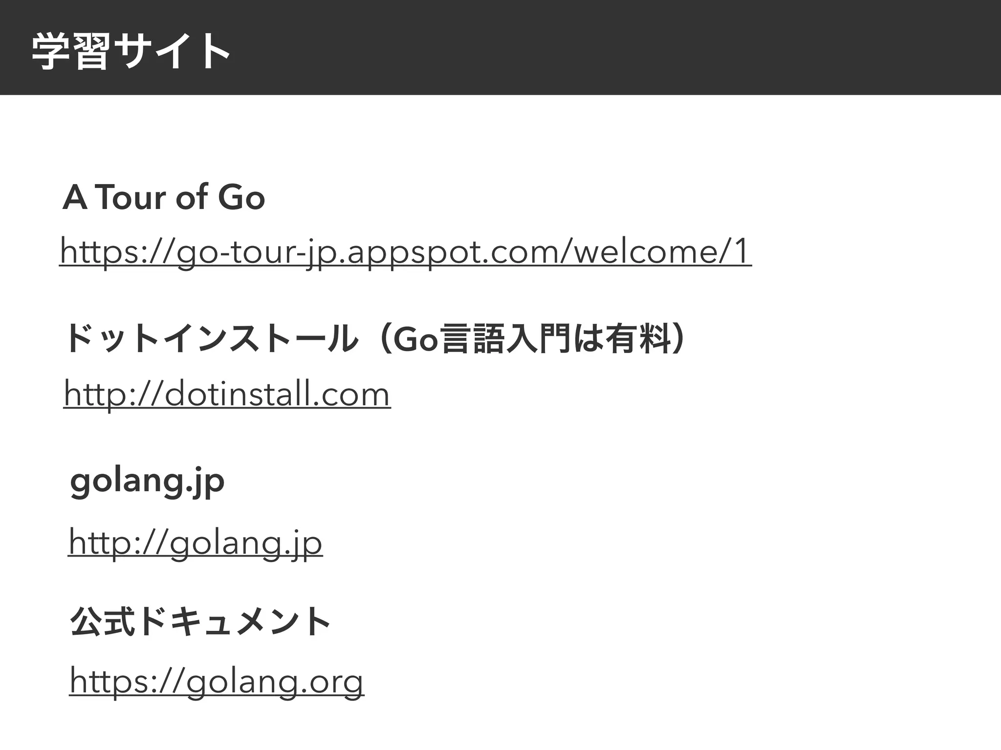 学習サイト
A Tour of Go
https://go-tour-jp.appspot.com/welcome/1
ドットインストール（Go言語入門は有料）
http://dotinstall.com
golang.jp
http://golang.jp
公式ドキュメント
https://golang.org
 