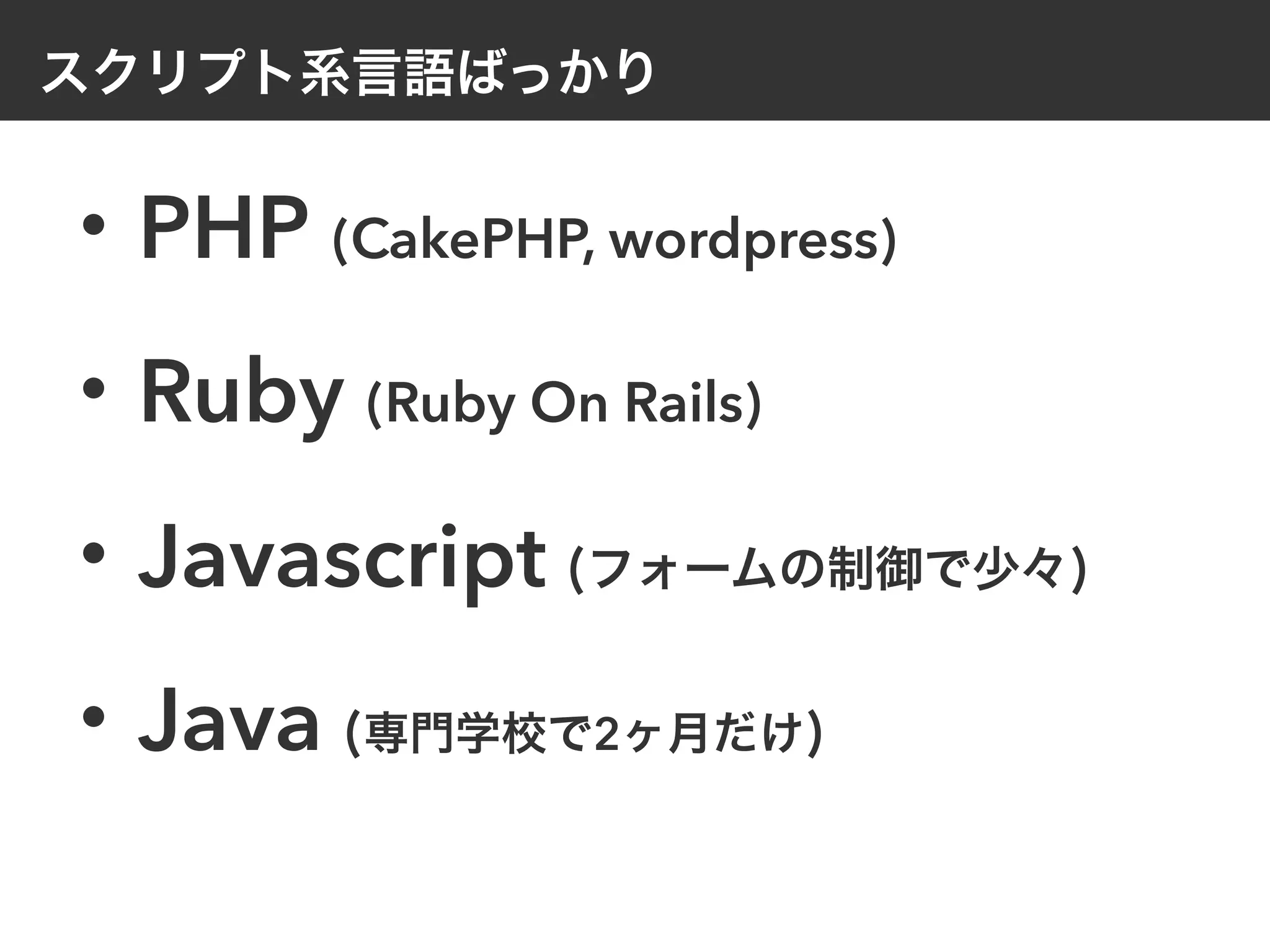 スクリプト系言語ばっかり
・PHP (CakePHP, wordpress)
・Ruby (Ruby On Rails)
・Javascript (フォームの制御で少々)
・Java (専門学校で2ヶ月だけ)
 