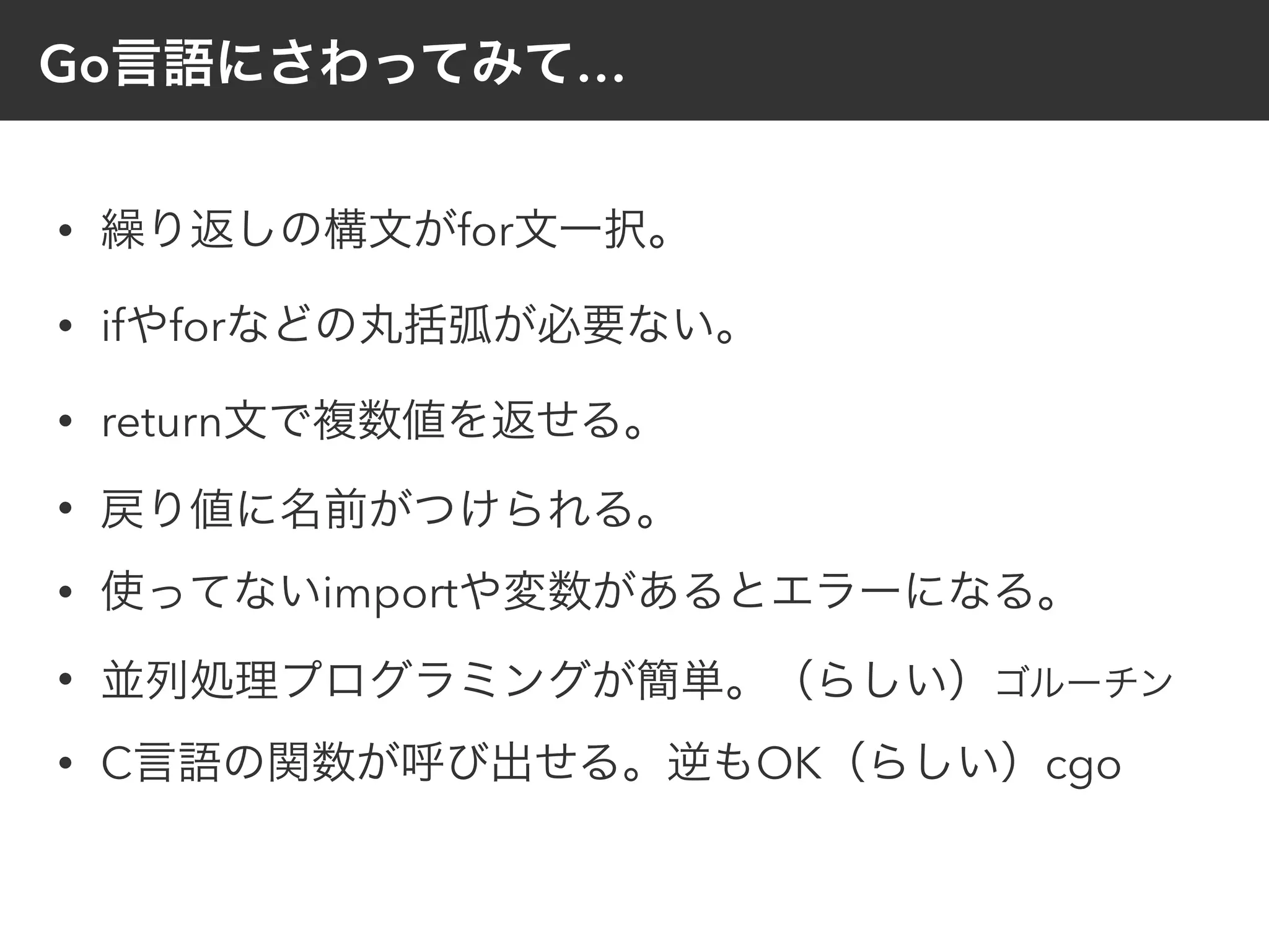 Go言語にさわってみて…
• 繰り返しの構文がfor文一択。
• ifやforなどの丸括弧が必要ない。
• return文で複数値を返せる。
• 戻り値に名前がつけられる。
• 使ってないimportや変数があるとエラーになる。
• 並列処理プログラミングが簡単。（らしい）ゴルーチン
• C言語の関数が呼び出せる。逆もOK（らしい）cgo
 