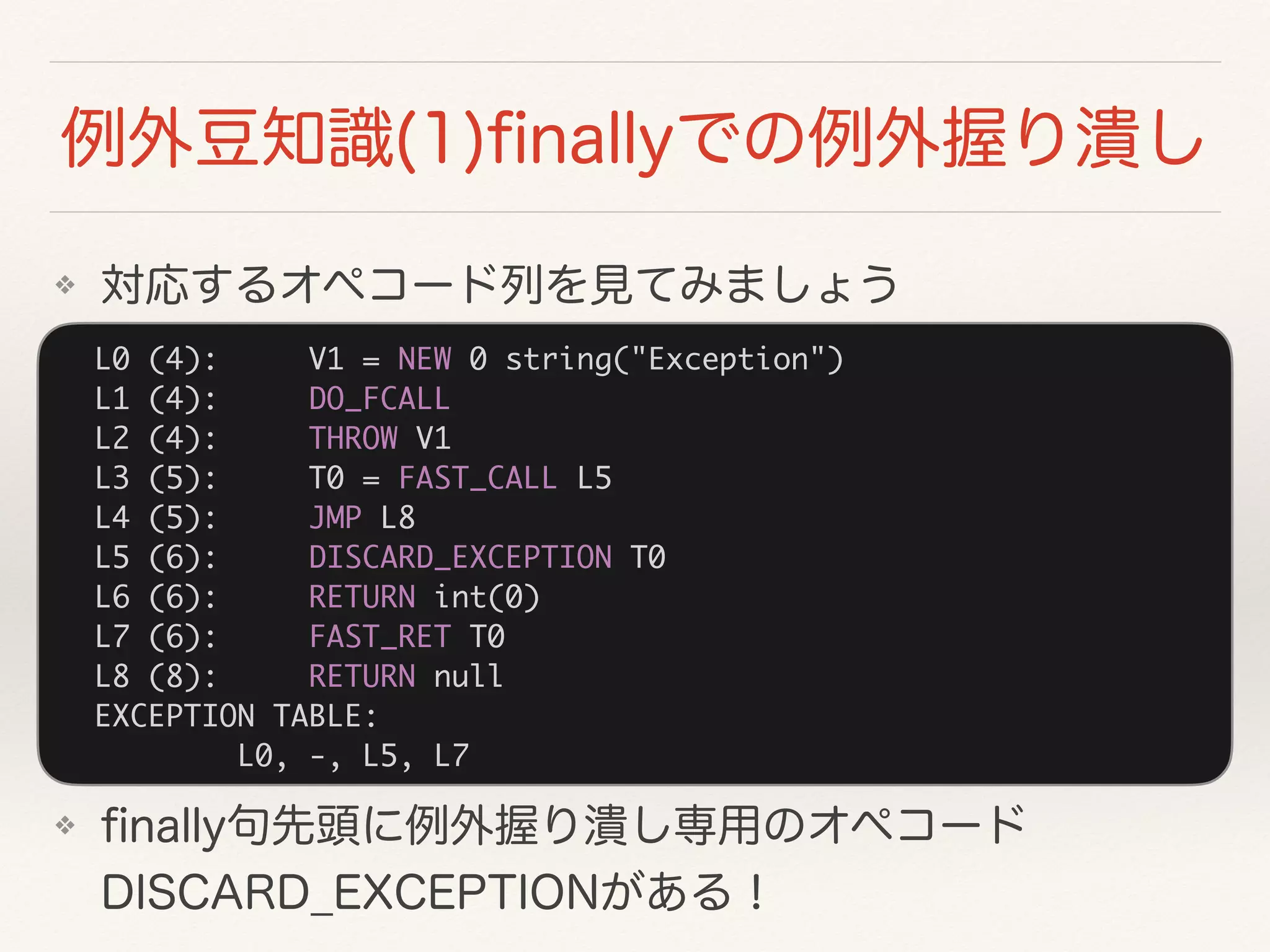 L0 (4): V1 = NEW 0 string("Exception")
L1 (4): DO_FCALL
L2 (4): THROW V1
L3 (5): T0 = FAST_CALL L5
L4 (5): JMP L8
L5 (6): DISCARD_EXCEPTION T0
L6 (6): RETURN int(0)
L7 (6): FAST_RET T0
L8 (8): RETURN null
EXCEPTION TABLE:
L0, -, L5, L7
❖
❖  
 