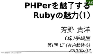 PHPerを魅了する
                        Rubyの魅力(1)
                               芳野 貴洋
                                 (株)手嶋屋
                          第1回 LT (社内勉強会)
PHPerを魅了するRubyの魅力(1)
                                  2013/03/13
                                     Powered by Rabbit 2.0.6
 
