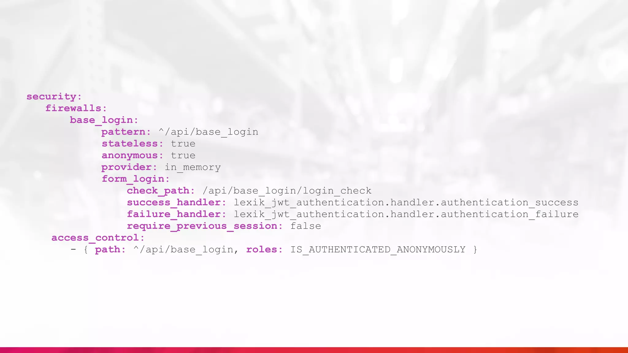 security:
firewalls:
base_login:
pattern: ^/api/base_login
stateless: true
anonymous: true
provider: in_memory
form_login:
check_path: /api/base_login/login_check
success_handler: lexik_jwt_authentication.handler.authentication_success
failure_handler: lexik_jwt_authentication.handler.authentication_failure
require_previous_session: false
access_control:
- { path: ^/api/base_login, roles: IS_AUTHENTICATED_ANONYMOUSLY }
 