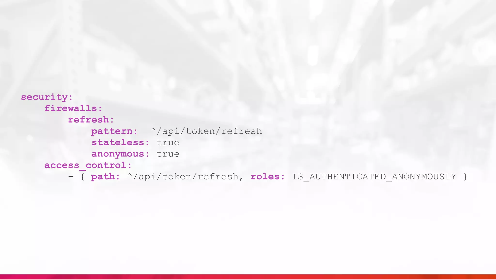 security:
firewalls:
refresh:
pattern: ^/api/token/refresh
stateless: true
anonymous: true
access_control:
- { path: ^/api/token/refresh, roles: IS_AUTHENTICATED_ANONYMOUSLY }
 