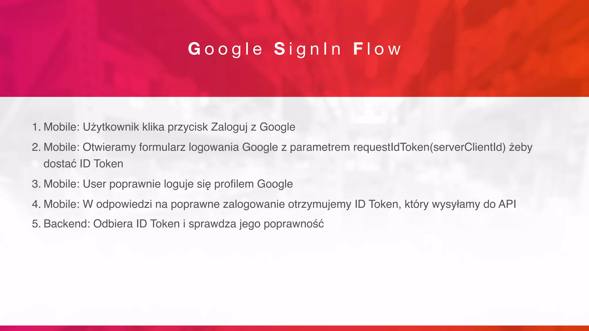G o o g l e S i g n I n F l o w
1. Mobile: Użytkownik klika przycisk Zaloguj z Google
2. Mobile: Otwieramy formularz logowania Google z parametrem requestIdToken(serverClientId) żeby
dostać ID Token
3. Mobile: User poprawnie loguje się profilem Google
4. Mobile: W odpowiedzi na poprawne zalogowanie otrzymujemy ID Token, który wysyłamy do API
5. Backend: Odbiera ID Token i sprawdza jego poprawność
 