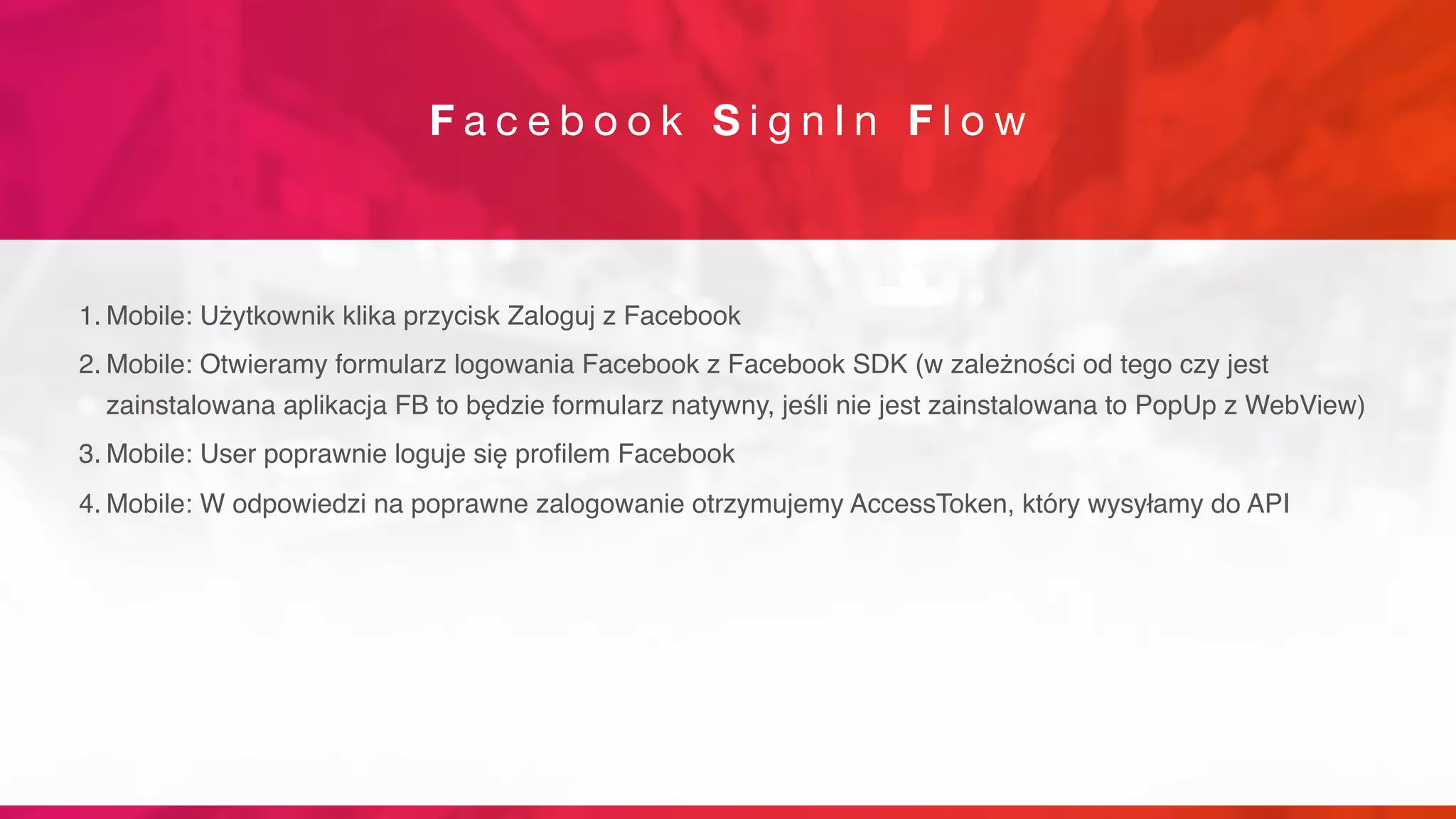 F a c e b o o k S i g n I n F l o w
1. Mobile: Użytkownik klika przycisk Zaloguj z Facebook
2. Mobile: Otwieramy formularz logowania Facebook z Facebook SDK (w zależności od tego czy jest
zainstalowana aplikacja FB to będzie formularz natywny, jeśli nie jest zainstalowana to PopUp z WebView)
3. Mobile: User poprawnie loguje się profilem Facebook
4. Mobile: W odpowiedzi na poprawne zalogowanie otrzymujemy AccessToken, który wysyłamy do API
 