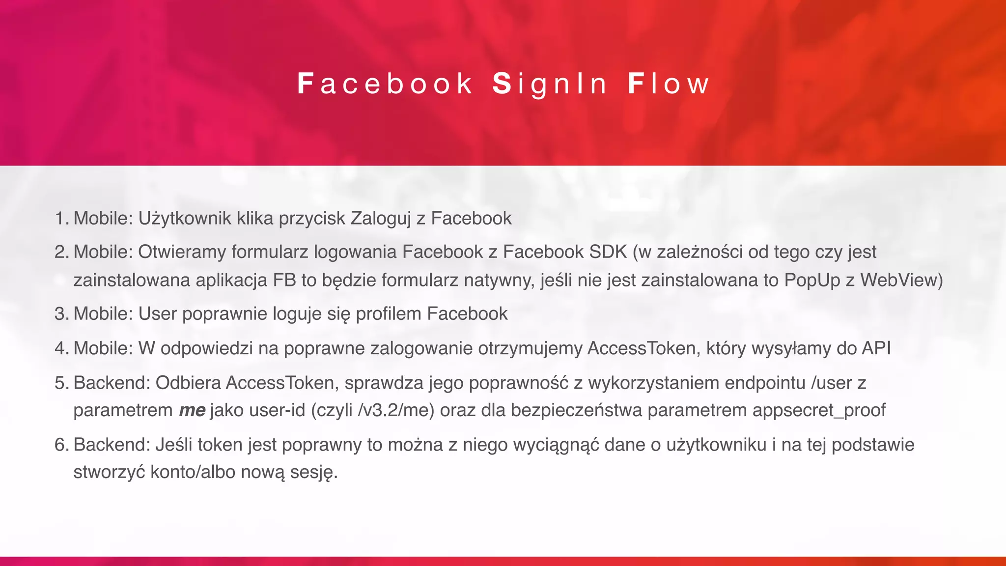 F a c e b o o k S i g n I n F l o w
1. Mobile: Użytkownik klika przycisk Zaloguj z Facebook
2. Mobile: Otwieramy formularz logowania Facebook z Facebook SDK (w zależności od tego czy jest
zainstalowana aplikacja FB to będzie formularz natywny, jeśli nie jest zainstalowana to PopUp z WebView)
3. Mobile: User poprawnie loguje się profilem Facebook
4. Mobile: W odpowiedzi na poprawne zalogowanie otrzymujemy AccessToken, który wysyłamy do API
5. Backend: Odbiera AccessToken, sprawdza jego poprawność z wykorzystaniem endpointu /user z
parametrem me jako user-id (czyli /v3.2/me) oraz dla bezpieczeństwa parametrem appsecret_proof
6. Backend: Jeśli token jest poprawny to można z niego wyciągnąć dane o użytkowniku i na tej podstawie
stworzyć konto/albo nową sesję.
 