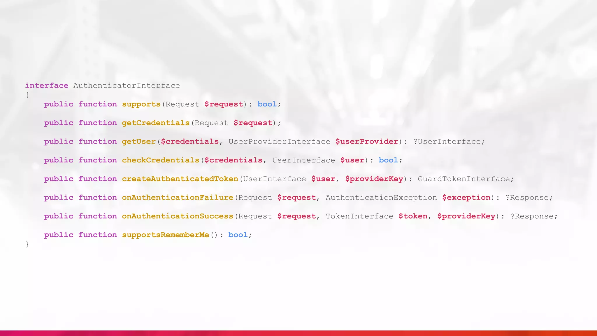 interface AuthenticatorInterface
{
public function supports(Request $request): bool;
public function getCredentials(Request $request);
public function getUser($credentials, UserProviderInterface $userProvider): ?UserInterface;
public function checkCredentials($credentials, UserInterface $user): bool;
public function createAuthenticatedToken(UserInterface $user, $providerKey): GuardTokenInterface;
public function onAuthenticationFailure(Request $request, AuthenticationException $exception): ?Response;
public function onAuthenticationSuccess(Request $request, TokenInterface $token, $providerKey): ?Response;
public function supportsRememberMe(): bool;
}
 