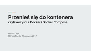 Przenieś się do kontenera
czyli korzyści z Docker i Docker Compose
Mariusz Bąk
PHPers Silesia, 26 czerwca 2019
 