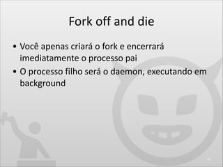 Fork	
  off	
  and	
  die
• Você	
  apenas	
  criará	
  o	
  fork	
  e	
  encerrará	
  
imediatamente	
  o	
  processo	
  ...