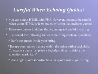 Careful When Echoing Quotes!

you can output HTML with PHP. However, you must be careful
when using HTML code or any other string that includes quotes!

Echo uses quotes to define the beginning and end of the string

use one of the following tactics if the string contains quotations:
* Don't use quotes inside your string
* Escape your quotes that are within the string with a backslash.
To escape a quote just place a backslash directly before the
quotation mark, i.e. "
* Use single quotes (apostrophes) for quotes inside your string.
 