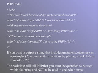 PHP Code:
<?php
// This won't work because of the quotes around specialH5!
echo "<h5 class="specialH5">I love using PHP!</h5>";
// OK because we escaped the quotes!
echo "<h5 class="specialH5">I love using PHP!</h5>";
// OK because we used an apostrophe '
echo "<h5 class='specialH5'>I love using PHP!</h5>";
?>
If you want to output a string that includes quotations, either use an
apostrophe ( ' ) or escape the quotations by placing a backslash in
front of it ( " ).
The backslash will tell PHP that you want the quotation to be used
within the string and NOT to be used to end echo's string.
 