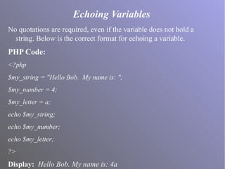Echoing Variables
No quotations are required, even if the variable does not hold a
string. Below is the correct format for echoing a variable.
PHP Code:
<?php
$my_string = "Hello Bob. My name is: ";
$my_number = 4;
$my_letter = a;
echo $my_string;
echo $my_number;
echo $my_letter;
?>
Display: Hello Bob. My name is: 4a
 