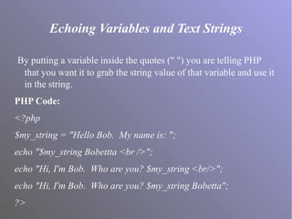 Echoing Variables and Text Strings
By putting a variable inside the quotes (" ") you are telling PHP
that you want it to grab the string value of that variable and use it
in the string.
PHP Code:
<?php
$my_string = "Hello Bob. My name is: ";
echo "$my_string Bobettta <br />";
echo "Hi, I'm Bob. Who are you? $my_string <br/>";
echo "Hi, I'm Bob. Who are you? $my_string Bobetta";
?>
 