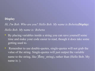 Display
Hi, I'm Bob. Who are you? Hello Bob. My name is:BobettaDisplay:
Hello Bob. My name is: Bobetta

By placing variables inside a string you can save yourself some
time and make your code easier to read, though it does take some
getting used to.

Remember to use double-quotes, single-quotes will not grab the
value of the string. Single-quotes will just output the variable
name to the string, like )$my_string), rather than (Hello Bob. My
name is: ).
 