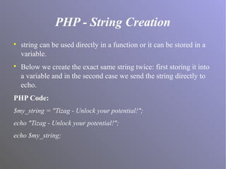 PHP - String Creation

string can be used directly in a function or it can be stored in a
variable.

Below we create the exact same string twice: first storing it into
a variable and in the second case we send the string directly to
echo.
PHP Code:
$my_string = "Tizag - Unlock your potential!";
echo "Tizag - Unlock your potential!";
echo $my_string;
 