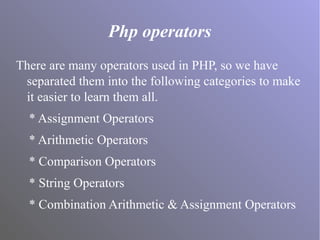 Php operators
There are many operators used in PHP, so we have
separated them into the following categories to make
it easier to learn them all.
* Assignment Operators
* Arithmetic Operators
* Comparison Operators
* String Operators
* Combination Arithmetic & Assignment Operators
 