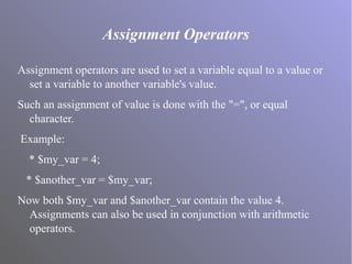 Assignment Operators
Assignment operators are used to set a variable equal to a value or
set a variable to another variable's value.
Such an assignment of value is done with the "=", or equal
character.
Example:
* $my_var = 4;
* $another_var = $my_var;
Now both $my_var and $another_var contain the value 4.
Assignments can also be used in conjunction with arithmetic
operators.
 