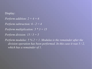 Display:
Perform addition: 2 + 4 = 6
Perform subtraction: 6 - 2 = 4
Perform multiplication: 5 * 3 = 15
Perform division: 15 / 3 = 5
Perform modulus: 5 % 2 = 1. Modulus is the remainder after the
division operation has been performed. In this case it was 5 / 2,
which has a remainder of 1.
 